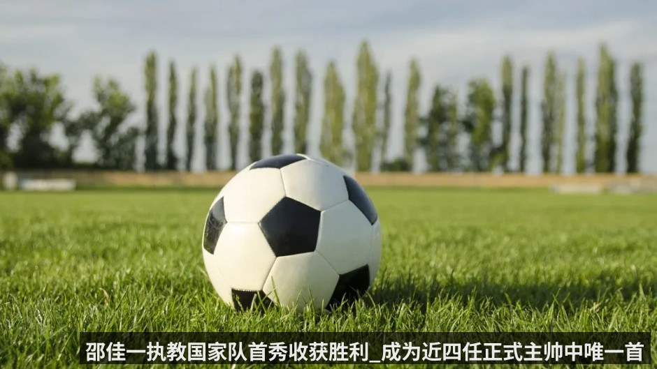 邵佳一执教国家队首秀收获胜利_成为近四任正式主帅中唯一首秀取胜的教头
